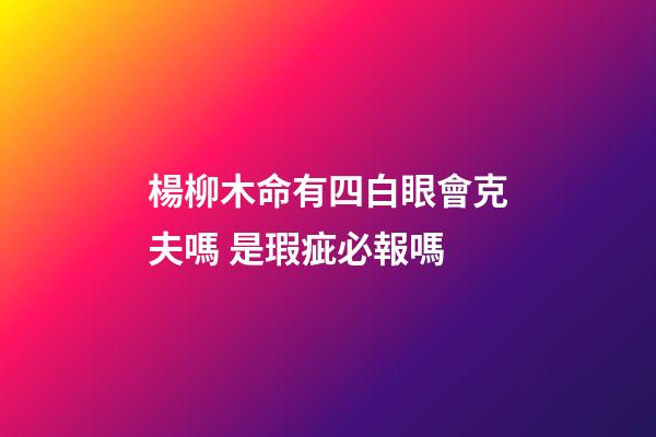 楊柳木命有四白眼會克夫嗎 是瑕疵必報嗎